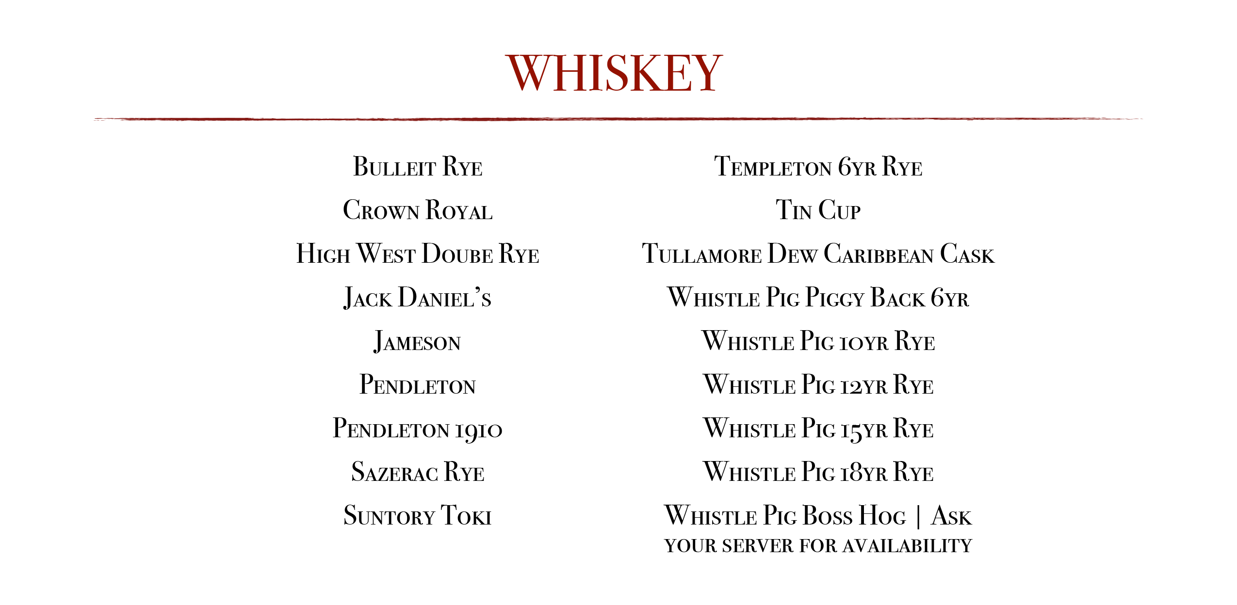Whiskey: Bulleit Rye, Crown Royal, High West Doube Rye, Jack Daniel's, Jameson, Pendleton, Pendleton 1910, Sazerac Rye, Suntory Toki, Templeton 6 yr Rye, Tin Cup, Tullamore Dew Carribean Cask, Whistle Pig Piggy Back 6yr 10yr 12yr 15 yr or 18 yr, Whistle Pig Boss Hog ask for availabilty